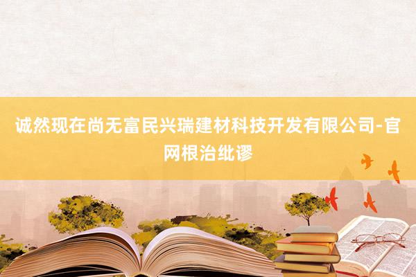 诚然现在尚无富民兴瑞建材科技开发有限公司-官网根治纰谬
